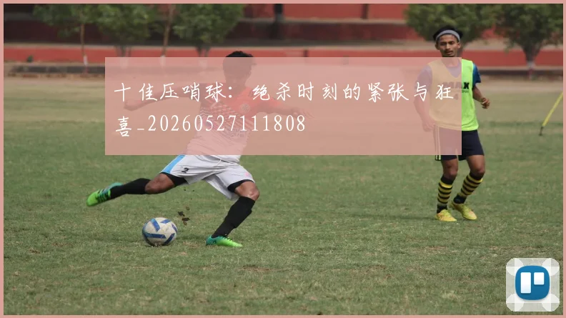 十佳压哨球:绝杀时刻的紧张与狂喜_20260527111808