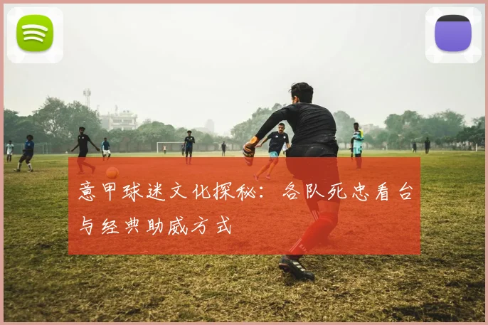 意甲球迷文化探秘:各队死忠看台与经典助威方式