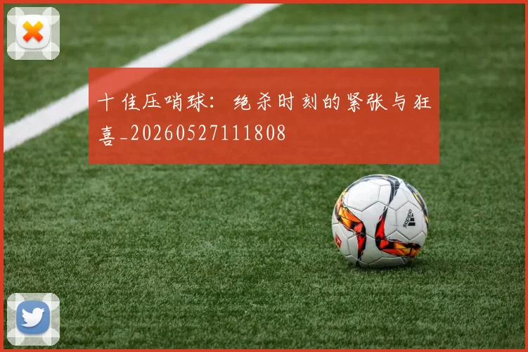 十佳压哨球：绝杀时刻的紧张与狂喜_20260527111808