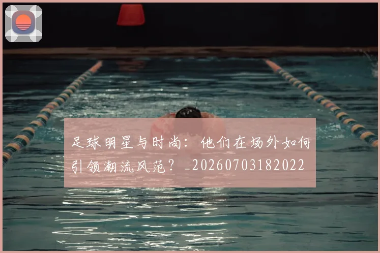 足球明星与时尚:他们在场外如何引领潮流风范?_20260703182022