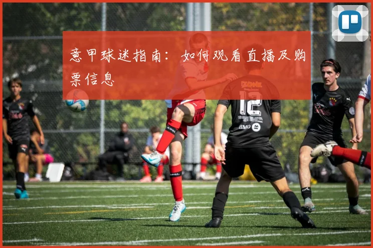 意甲球迷指南:如何观看直播及购票信息