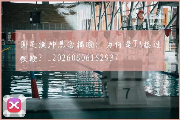 国足换帅悬念揭晓：为何是TA接过教鞭？_20260606152937
