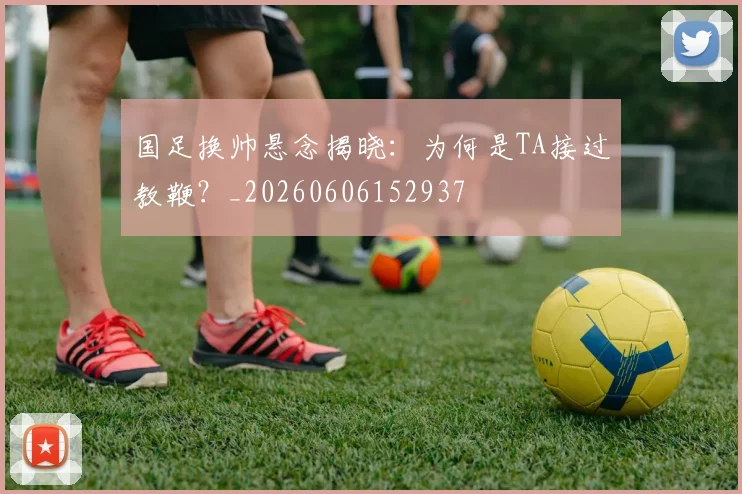 国足换帅悬念揭晓:为何是TA接过教鞭?_20260606152937